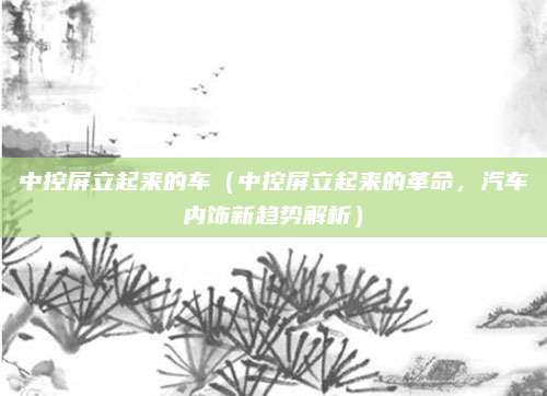 中控屏立起来的车（中控屏立起来的革命，汽车内饰新趋势解析）