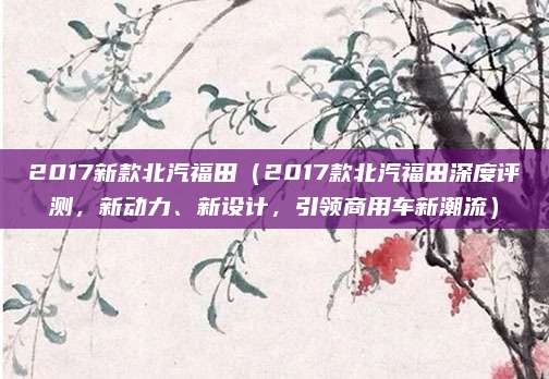 2017新款北汽福田（2017款北汽福田深度评测，新动力、新设计，引领商用车新潮流）