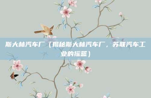 斯大林汽车厂（揭秘斯大林汽车厂，苏联汽车工业的摇篮）