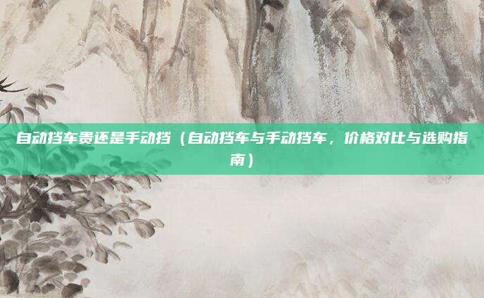 自动挡车贵还是手动挡（自动挡车与手动挡车，价格对比与选购指南）