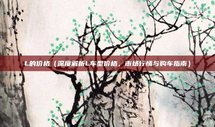 L的价格（深度解析L车型价格，市场行情与购车指南）