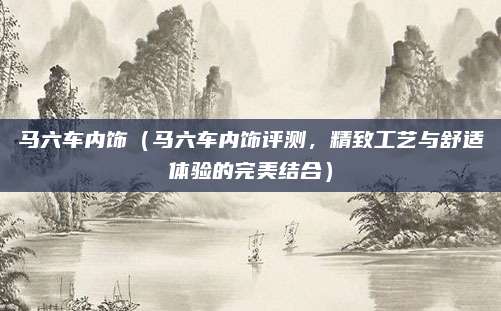 马六车内饰（马六车内饰评测，精致工艺与舒适体验的完美结合）