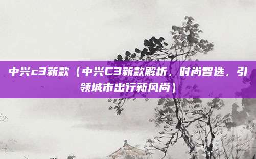 中兴c3新款（中兴C3新款解析，时尚智选，引领城市出行新风尚）
