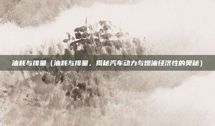 油耗与排量（油耗与排量，揭秘汽车动力与燃油经济性的奥秘）