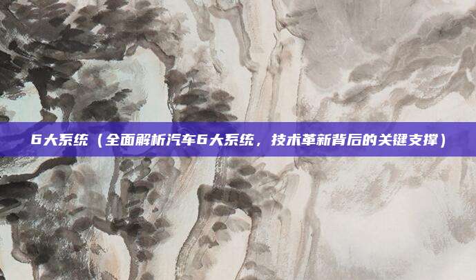 6大系统（全面解析汽车6大系统，技术革新背后的关键支撑）