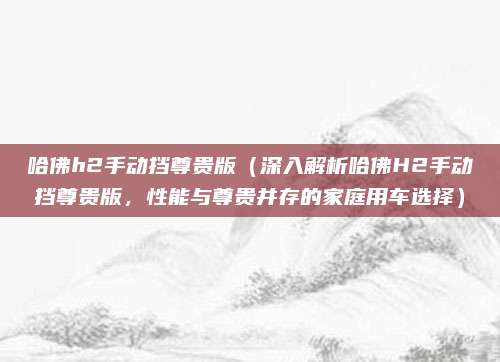 哈佛h2手动挡尊贵版（深入解析哈佛H2手动挡尊贵版，性能与尊贵并存的家庭用车选择）