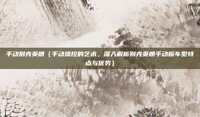 手动别克英朗（手动操控的艺术，深入解析别克英朗手动版车型特点与优势）