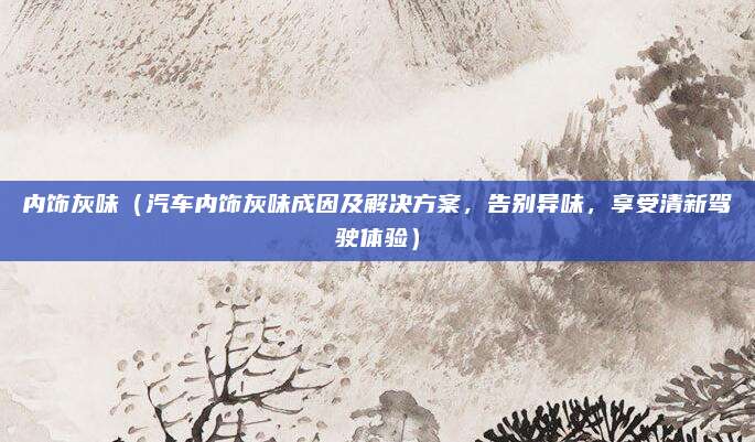 内饰灰味（汽车内饰灰味成因及解决方案，告别异味，享受清新驾驶体验）