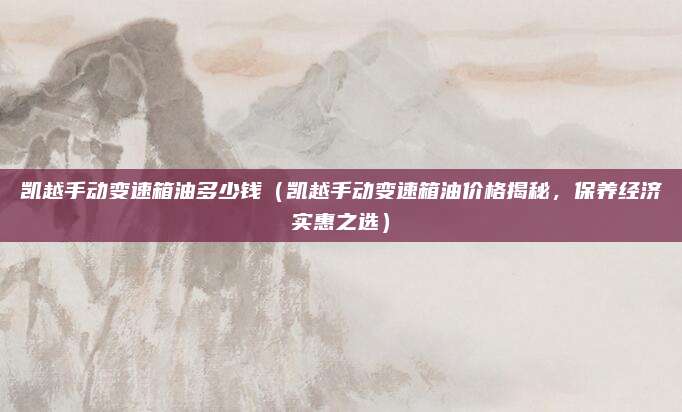 凯越手动变速箱油多少钱（凯越手动变速箱油价格揭秘，保养经济实惠之选）