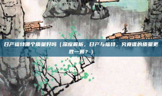 日产福特哪个质量好吗（深度解析，日产与福特，究竟谁的质量更胜一筹？）