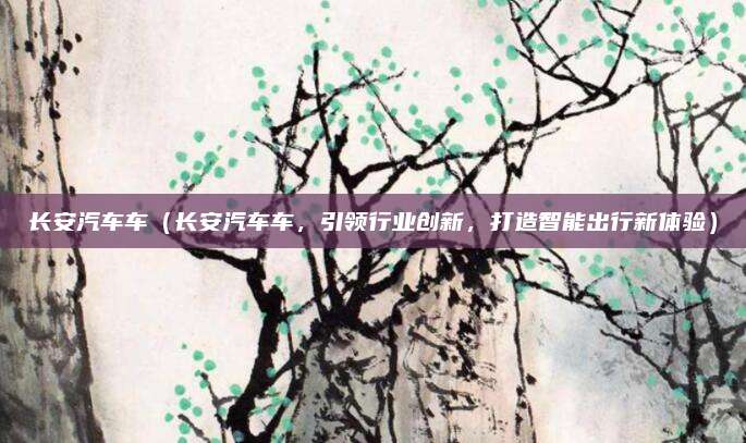 长安汽车车（长安汽车车，引领行业创新，打造智能出行新体验）