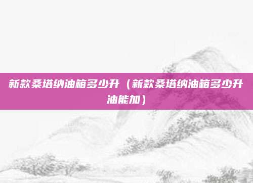 新款桑塔纳油箱多少升(新款桑塔纳油箱多少升油能加)