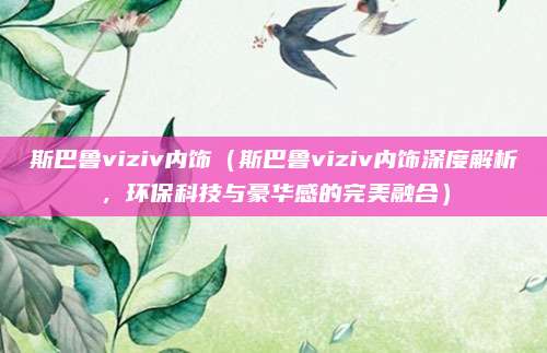 斯巴鲁viziv内饰（斯巴鲁viziv内饰深度解析，环保科技与豪华感的完美融合）
