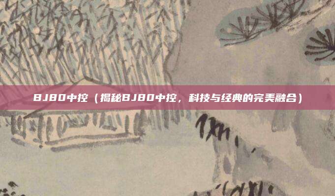 BJ80中控（揭秘BJ80中控，科技与经典的完美融合）
