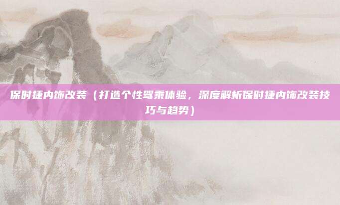 保时捷内饰改装（打造个性驾乘体验，深度解析保时捷内饰改装技巧与趋势）