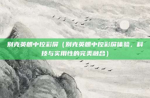 别克英朗中控彩屏（别克英朗中控彩屏体验，科技与实用性的完美融合）