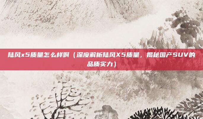 陆风x5质量怎么样啊（深度解析陆风X5质量，揭秘国产SUV的品质实力）