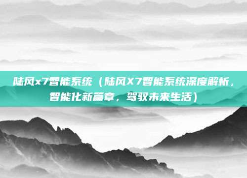 陆风x7智能系统（陆风X7智能系统深度解析，智能化新篇章，驾驭未来生活）
