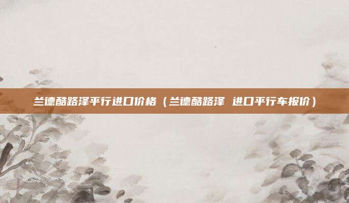 兰德酷路泽平行进口价格(兰德酷路泽 进口平行车报价)