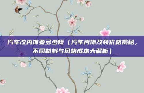 汽车改内饰要多少钱（汽车内饰改装价格揭秘，不同材料与风格成本大解析）