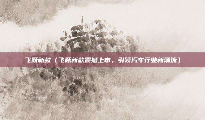 飞跃新款（飞跃新款震撼上市，引领汽车行业新潮流）