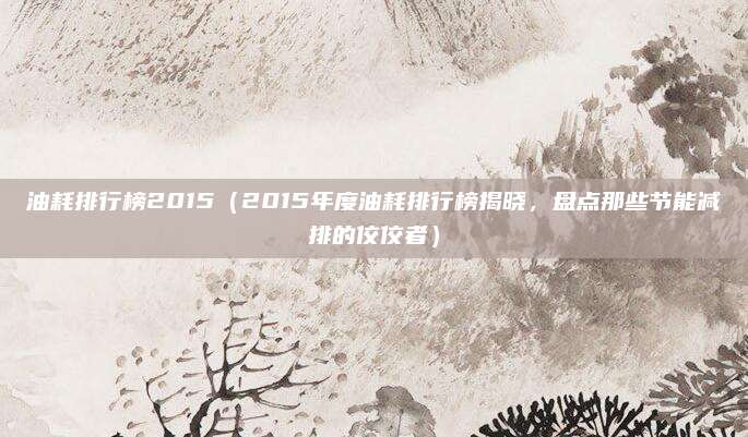油耗排行榜2015（2015年度油耗排行榜揭晓，盘点那些节能减排的佼佼者）