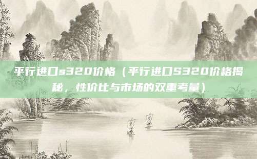 平行进口s320价格（平行进口S320价格揭秘，性价比与市场的双重考量）