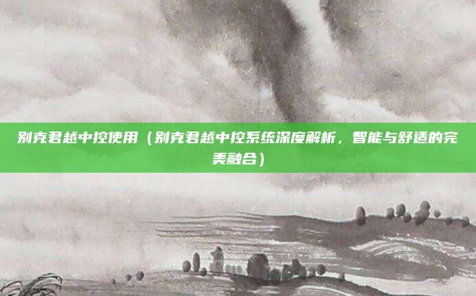 别克君越中控使用（别克君越中控系统深度解析，智能与舒适的完美融合）