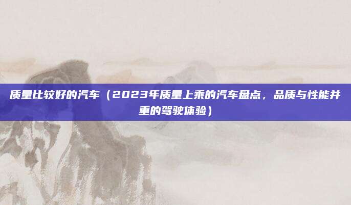 质量比较好的汽车（2023年质量上乘的汽车盘点，品质与性能并重的驾驶体验）