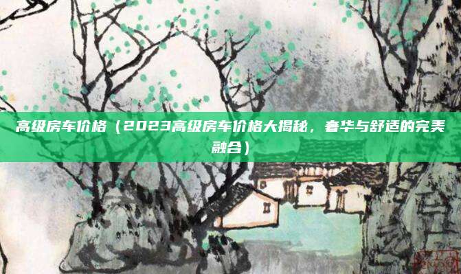 高级房车价格（2023高级房车价格大揭秘，奢华与舒适的完美融合）