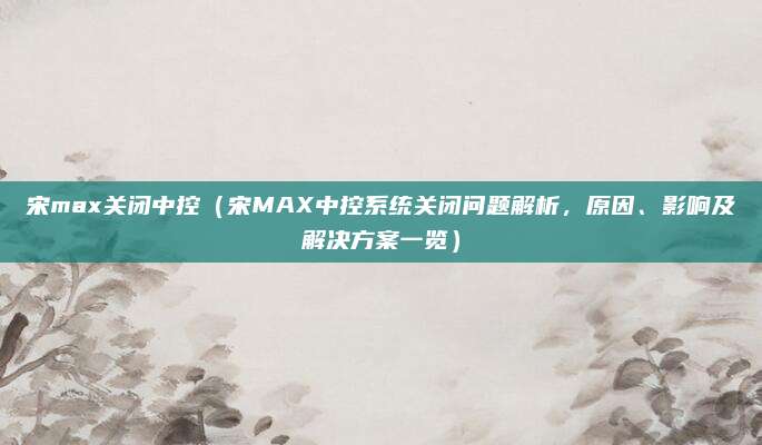 宋max关闭中控（宋MAX中控系统关闭问题解析，原因、影响及解决方案一览）