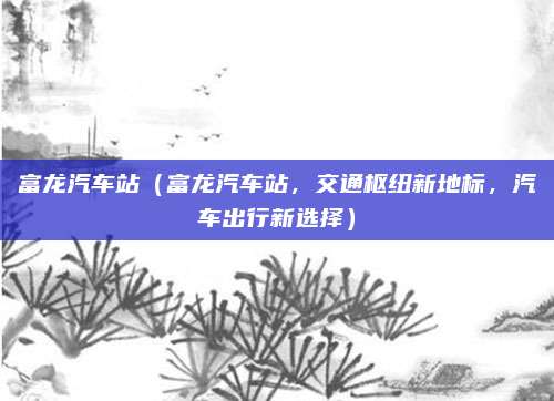 富龙汽车站（富龙汽车站，交通枢纽新地标，汽车出行新选择）