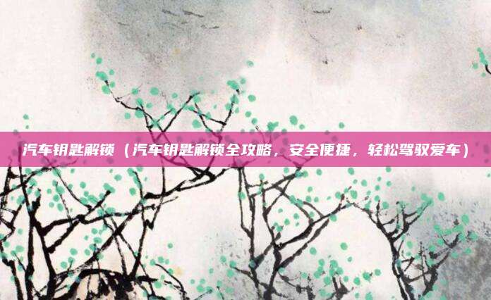 汽车钥匙解锁（汽车钥匙解锁全攻略，安全便捷，轻松驾驭爱车）