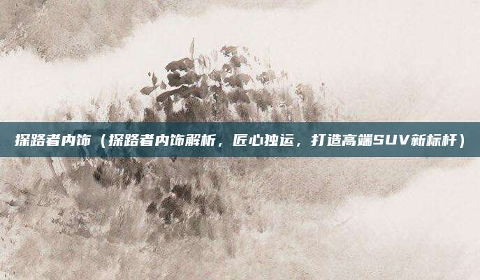 探路者内饰（探路者内饰解析，匠心独运，打造高端SUV新标杆）