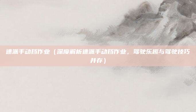 速派手动挡作业（深度解析速派手动挡作业，驾驶乐趣与驾驶技巧并存）