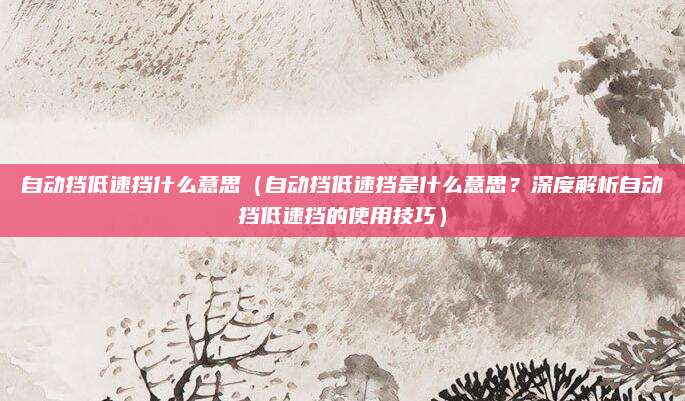 自动挡低速挡什么意思（自动挡低速挡是什么意思？深度解析自动挡低速挡的使用技巧）