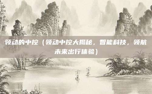领动的中控（领动中控大揭秘，智能科技，领航未来出行体验）