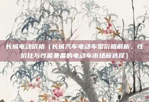长城电动价格（长城汽车电动车型价格解析，性价比与性能兼备的电动车市场新选择）