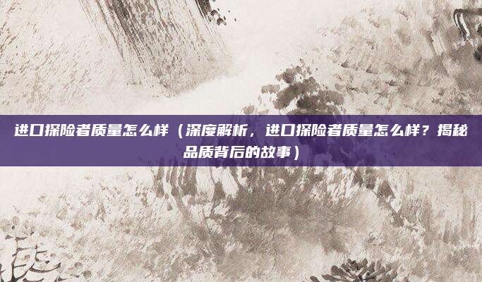 进口探险者质量怎么样（深度解析，进口探险者质量怎么样？揭秘品质背后的故事）