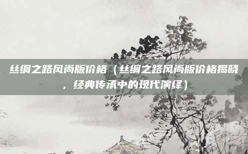 丝绸之路风尚版价格（丝绸之路风尚版价格揭晓，经典传承中的现代演绎）