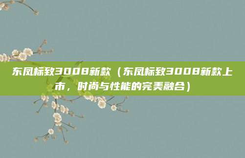 东凤标致3008新款（东凤标致3008新款上市，时尚与性能的完美融合）