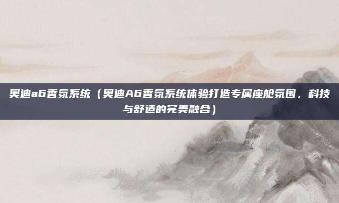 奥迪a6香氛系统（奥迪A6香氛系统体验打造专属座舱氛围，科技与舒适的完美融合）