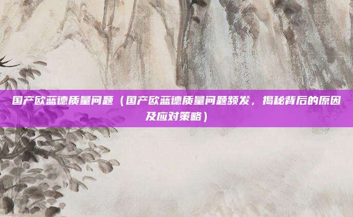 国产欧蓝德质量问题（国产欧蓝德质量问题频发，揭秘背后的原因及应对策略）