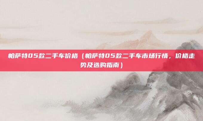 帕萨特05款二手车价格（帕萨特05款二手车市场行情，价格走势及选购指南）