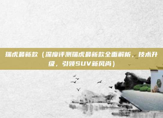 瑞虎最新款（深度评测瑞虎最新款全面解析，技术升级，引领SUV新风尚）
