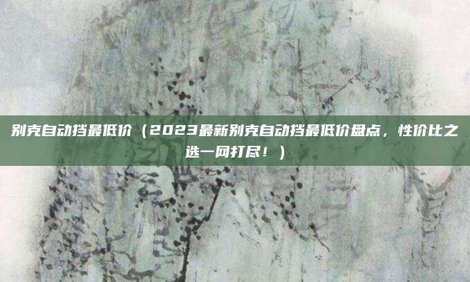 别克自动挡最低价（2023最新别克自动挡最低价盘点，性价比之选一网打尽！）