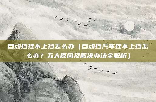 自动挡挂不上挡怎么办（自动挡汽车挂不上挡怎么办？五大原因及解决办法全解析）