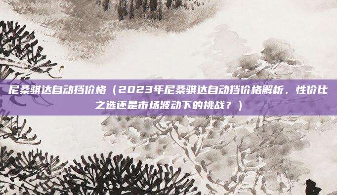 尼桑骐达自动挡价格（2023年尼桑骐达自动挡价格解析，性价比之选还是市场波动下的挑战？）