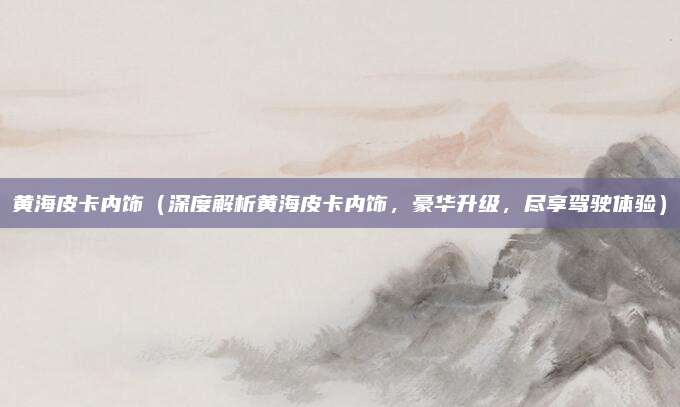 黄海皮卡内饰（深度解析黄海皮卡内饰，豪华升级，尽享驾驶体验）