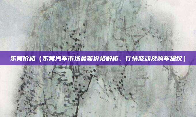 东莞价格（东莞汽车市场最新价格解析，行情波动及购车建议）